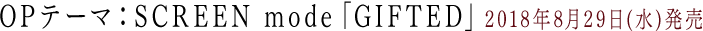 OPテーマ:SCREEN mode「GIFTED」2018年8月29日(水)発売